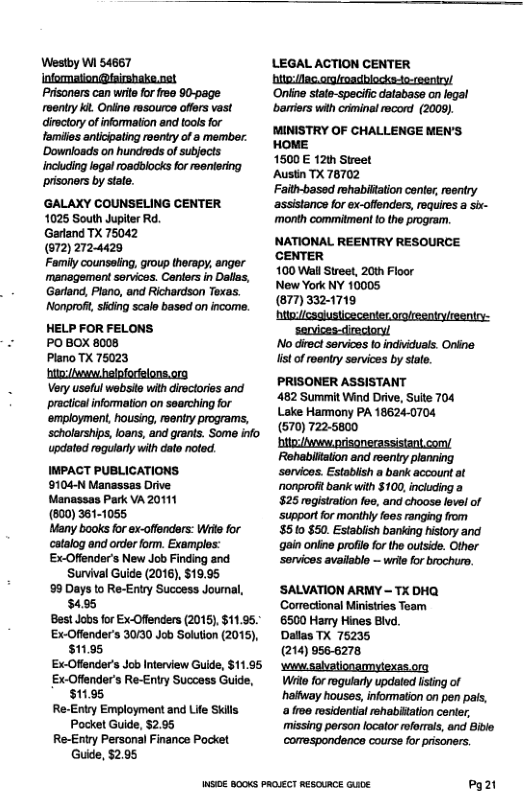 Westoy Wi 54667 Ifomation @isrshake.net Prisoners can wrt for r2e 90-page rventy i Oniine esource ofers vast dieclory o information and oo for tamilies anlcipating roentry of member: ‘Downloads on hundrods of subjects incucing logal roadblocks for eeniering prisoners by sate. ‘GALAXY COUNSELING CENTER 1025 South Jupiter Rd. Gartand TX 75042 (672) 2724429 Family counseling, group therapy, anger management sorvices. Caniers in Dallss, Gartand, Plano, and Richardson Texas. Nonproft, siding scale based on income. HELP FOR FELONS. PO BOX 8008 Plano TX 75023 it hefpforielons.org Very usslul websie with diroctories and practical information on searching for ‘employment, housing, reentry programs, ‘schalarships, oans, and grants. Some info updatod rogularly with dato noted. IMPACT PUBLICATIONS. 9104-N Manassas Drive Manassas Park VA 20111 (600) 361-1055 Many books for ex-offenders: Wrie for catalog and order form. Examples: Ex-Ofiender’s New Job Finding and Survival Guide (2016), $19.95 99 Days to Re-Entry Success Jourmal, 3495 Best Jobsfor Ex-Oflnders (2015), $11.95. Ex-Offender’s 3030 Job Soltion (2015), $11.95 ExOfender’s Job Intenview Gulde, $11.95 Ex.Offender’s Re-Entry Success Guide, $11.95 Re-Entry Employment and Life Skils Pocket Guide, $2.95 Re-Entry Personal Finance Pocket Guide, $2.05 NI B00KS PROLECT RESOURCE Gu0E LEGAL ACTION CENTER hitgdec.agltoadblocke-to-ceeniry! ‘Oniine sate-specif:databass on egal bariers with criminal racor (2009). MINISTRY OF CHALLENGE MEN’S HOME 1500 € 12th Street Austin TX 76702 Faith-basd rohabiftation conte, roentry ‘assistance forex-oflenders, requies a s monh commitment o the program. NATIONAL REENTRY RESOURCE CENTER 100 Wal Street, 20th Floor New York NY 10005 (8773321719 ‘htiocsaiusticecenter.orglteentry/reeniry: sarvices-direclory/ No direct services Io individuals. Onine listof roentry services by state. PRISONER ASSISTANT 482 Summit Wind Drive, Suite 704 Lake Hamany PA 18624-0704 (570) 722-5800 ito/Awvwwprisonerassistant com/ Rehabiltation and reenty planning ‘servicas. Estabiish a bank account at ~nonprofit bank with $100, including a 825 rogistration foe, and choose level of ‘support for monihly fees ranging from 8510 $50. Establish banking history and gain onine profile for the outside. Other ‘sarvices available — wril for brochuro, ‘SALVATION ARMY - TX DHQ ‘Comectional Ministries Team 6500 Harry Hines Bivo. Dallas TX 76235 (214) 9566278 v salvationamytexas. org Wi for regulary updated lstng of "haifway houses, information on pen pas. a froe residential ehabistation center, missing person locator oforrals, and Bible comespondence course for prisoners. Po2t